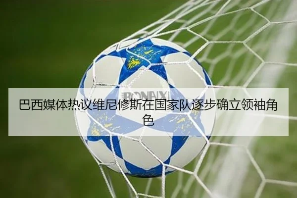 巴西媒体热议维尼修斯在国家队逐步确立领袖角色
