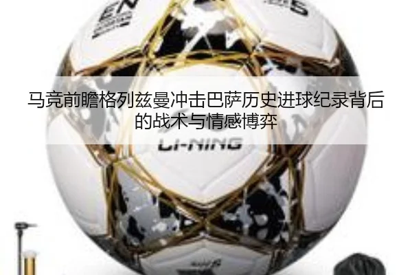 马竞前瞻格列兹曼冲击巴萨历史进球纪录背后的战术与情感博弈